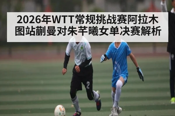 2026年WTT常规挑战赛阿拉木图站蒯曼对朱芊曦女单决赛解析