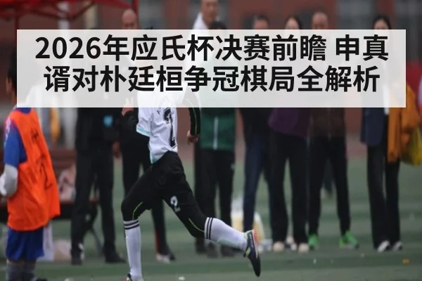2026年应氏杯决赛前瞻 申真谞对朴廷桓争冠棋局全解析
